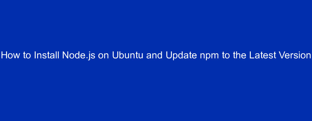 How to Install Node.js on Ubuntu and Update npm to the Latest Version