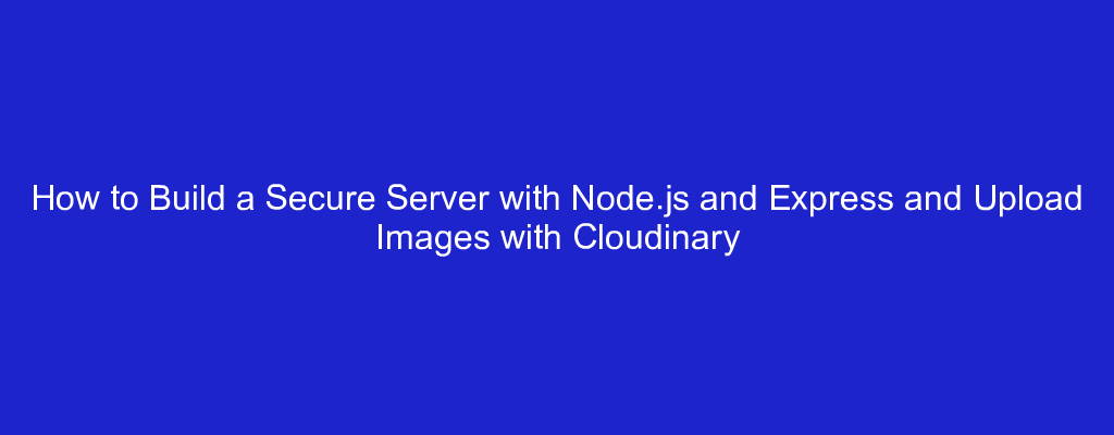 How to Build a Secure Server with Node.js and Express and Upload Images with Cloudinary