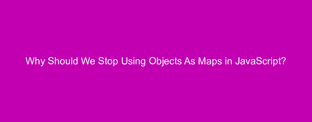 Why Should We Stop Using Objects As Maps in JavaScript?