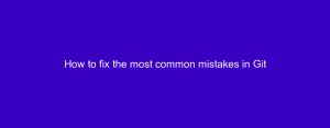 How to fix the most common mistakes in Git