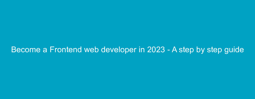 Become a Frontend web developer in 2023 - A step by step guide